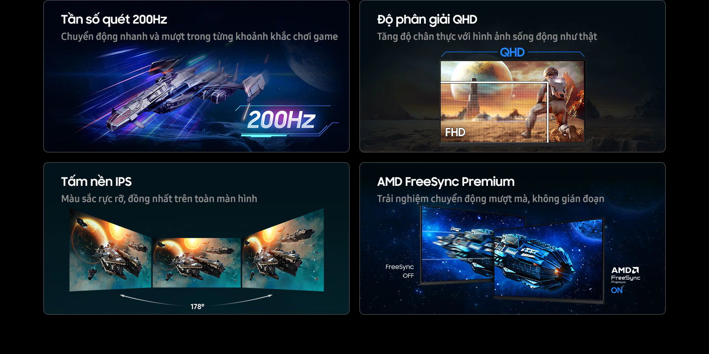 Tần số quét 200Hz: Từng chuyển động mượt mà, nhanh chóng cho mọi pha hành động. QHD: Tăng độ chân thực cho trò chơi với hình ảnh sống động như thật. Ở độ phân giải QHD, nhân vật quan sát được toàn cảnh tòa nhà từ xa; còn FHD chỉ hiển thị một phần nhân vật. IPS: Màu sắc rực rỡ trên toàn màn hình. Ba màn hình đặt cạnh nhau vẫn giữ được góc nhìn rộng 178°. AMD FreeSync Premium: Trải nghiệm chuyển động liền mạch, không giật hình. Hai màn hình minh họa cảnh tàu vũ trụ trong không gian, trong đó FreeSync OFF cho hình ảnh giật cục, còn AMD FreeSync Premium ON cho hình ảnh mượt mà.